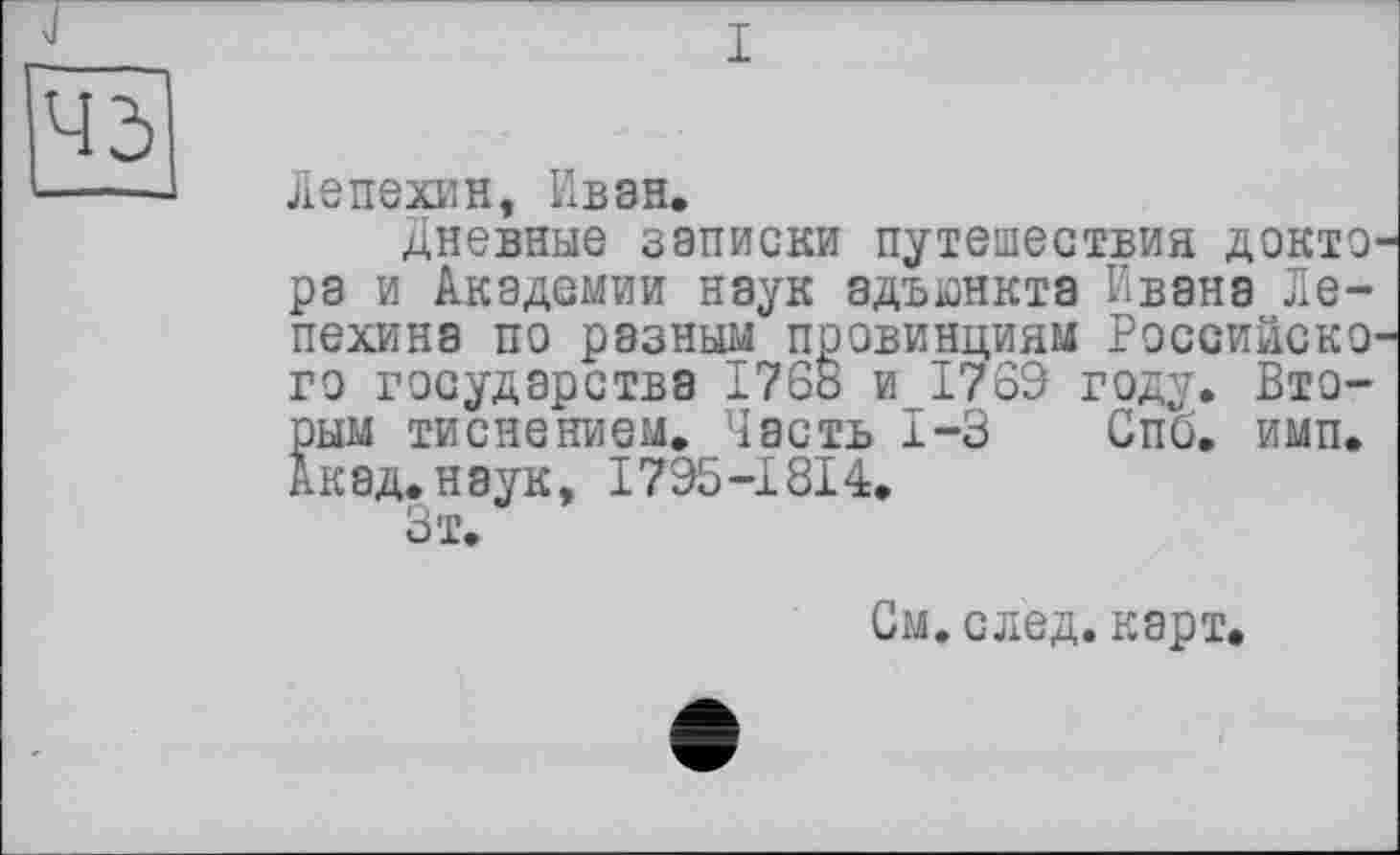 ﻿45
Лепехин, Ивэн.
Дневные записки путешествия доктЭ' ра и Академии наук адъюнкта Ивана Лепехина по разным провинциям РоссийскО' го государства 1768 и 1769 году. Вторым тиснением. Часть 1-3 Спб. имп. Акад, наук, 1795-1814.
Зт.
См. след, карт,